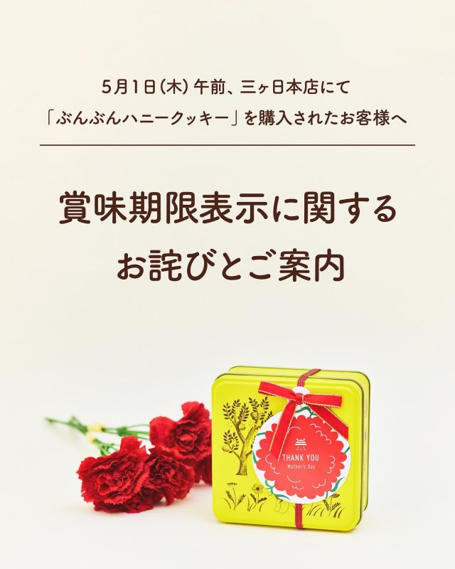 ＜「ぶんぶんハニークッキー」賞味期限表示に関するお詫びとご案内＞

いつも長坂養蜂場をご愛顧いただきまして、ありがとうございます。
このたび、5/1(木)午前に三ヶ日本店にて販売いたしました「ぶんぶんハニークッキー」におきまして、賞味期限を記載したシールが貼られていない状態で販売してしまったことが判明いたしました。

ご購入いただいたお客様には、ご不便・ご心配をおかけいたしましたこと、深くお詫び申し上げます。

【該当商品の賞味期限は、「2025年5月25日」でございます。】

この場をお借りしてのご案内となりましたことを重ねてお詫び申し上げます。

現在は賞味期限が記載された商品を販売しております。
今後はこのようなことがないよう、管理体制を見直し再発防止に努めてまいります。
引き続きご愛顧のほど、よろしくお願い申し上げます。