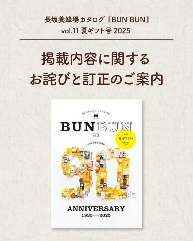【長坂養蜂場カタログvol.11夏ギフト号2025 「三ヶ日キャンプ杉のや」様の掲載内容に関するお詫びと訂正のご案内】

いつも長坂養蜂場をご愛顧いただき、誠にありがとうございます。

この度、長坂養蜂場カタログ夏ギフト号2025 に掲載しております「三ヶ日キャンプ杉のや」様の定休日の表記に誤りがございました。ご来店を予定されていたお客様、ならびに三ヶ日キャンプ杉のや様にご迷惑をおかけしましたこと、心よりお詫び申し上げます。

【誤】定休日：金土日祝
【正】営業日：金土日祝

この場をお借りしてのご案内となりましたことを重ねてお詫び申し上げます。

今後このようなことがないよう、再発防止に努めて参ります。
ご不明な点がございましたら、お気軽にお問い合わせください。
引き続き、ご愛顧のほどよろしくお願いいたします。