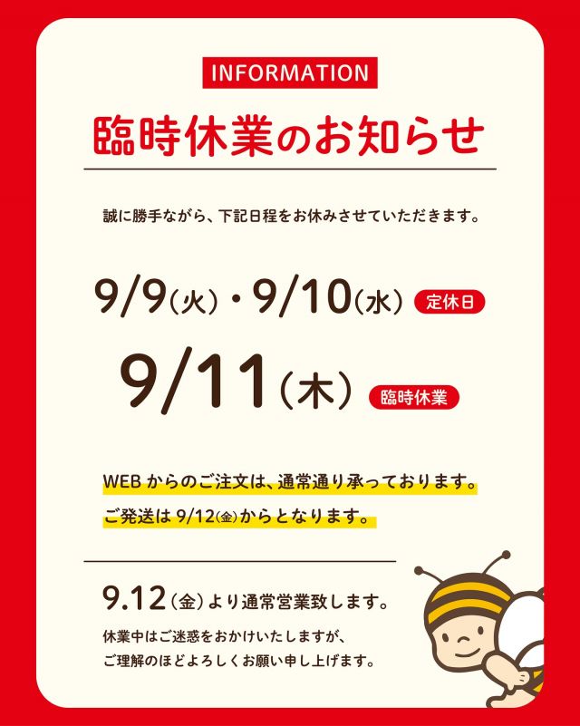 【臨時休業のお知らせ📣】

いつも長坂養蜂場をご愛顧いただき、ありがとうございます。

⭐️誠に勝手ながら、9月11日(木)は臨時休業とさせていただきます。
定休日を含め、9月9日(火)〜9月11日(木)の3日間休業となります。

皆さまには、たいへんご不便をおかけしますが、何卒ご理解のほどお願いいたします。

9月12日(金)より平常通りの営業となります。
みなさまにお会いできることを楽しみにしております😊🌼

それでは、今日もぬくもりある素敵な1日になりますように。
BEE HAPPY〜💫

- - - - - - - - - - - - - - - - - - - - -

🏡 長坂養蜂場 三ヶ日本店 @nagasaka_apiary
📍 静岡県浜松市浜名区三ヶ日町下尾奈97-1
🈺 午前9：30～午後5：00
📆 毎週水曜・第2火曜定休
🅿️ 無料80台分あり

- - - - - - - - - - - - - - - - - - - - -
.
.
#長坂養蜂場 #養蜂場 #静岡 #浜松 #はままつ #三ヶ日 #浜名湖 #奥浜名湖駅 #はちみつ専門店 #はちみつ #蜂蜜 #ハチミツ #ミツバチ #浜松旅行 #浜松グルメ #浜松スイーツ #浜松土産 #浜松みやげ #浜松お土産 #健康食 #はちみつのある暮らし #apiary  #honeyshop