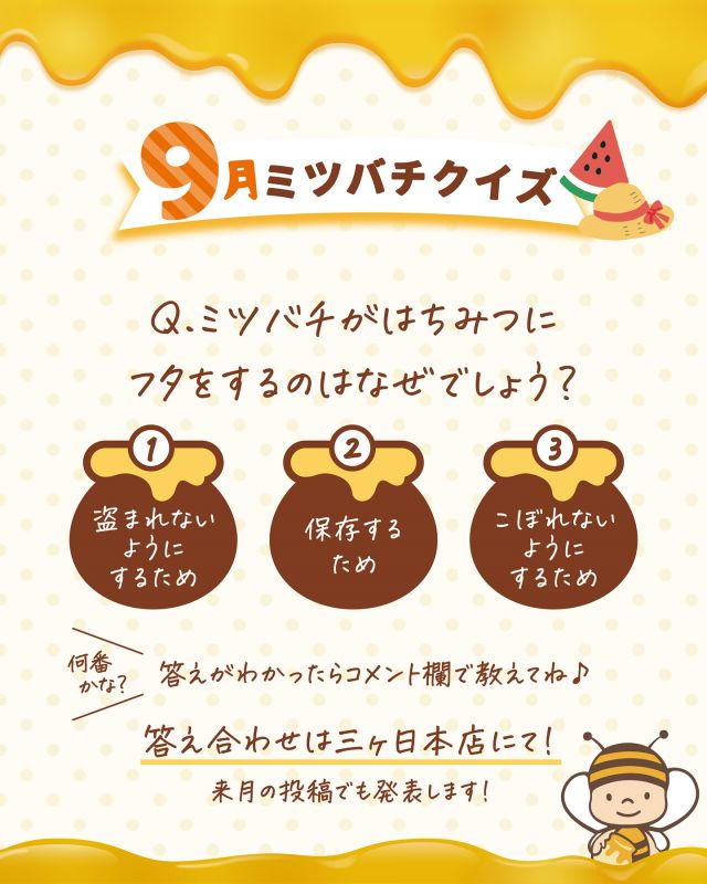 \【明日誰かに話したくなる！】9月のミツバチクイズ🐝/

みなさま、こんにちは😊
三ヶ日本店では「ミツバチクイズ」というものをおこなっています✨✨
月ごとに内容が変わり、ミツバチやはちみつに関するクイズに毎日たくさんのお子さんが挑戦してくれています👧👦🔥

スタンプラリー形式でスタンプを集めて「ミツバチ博士」を目指します🎓
クイズ開始以来、毎月必ず挑戦してくれている子もいます💪

9月のミツバチクイズを掲載しましたので、是非正解だと思う番号をコメント欄で教えてくださいね〜♪
(10月のミツバチクイズ投稿時に9月の答えも掲載いたします！！)

また、8月のミツバチクイズの答えも掲載しておりますので、こちらもご覧ください💁‍♀️

明日誰かに話したくなる！そんなミツバチやはちみつに関する豆知識を是非身につけていってくださいね〜👩‍🎓🐝🍯✨

それでは、今日もぬくもりある素敵な一日になりますように😌
BEE HAPPY💫

- - - - - - - - - - - - - - - - - - - - -

🏡 長坂養蜂場 三ヶ日本店 @nagasaka_apiary
📍 静岡県浜松市浜名三ヶ日町下尾奈97-1
🈺 午前9：30～午後5：00
📆 毎週水曜・第2火曜定休
🅿️ 無料80台分あり

- - - - - - - - - - - - - - - - - - - - -
.
.
#長坂養蜂場 #養蜂場 #静岡 #浜松 #はままつ #三ヶ日 #浜名湖 #奥浜名湖駅 #はちみつ専門店 #はちみつ #蜂蜜 #ハチミツ #ミツバチ #浜松旅行 #浜松グルメ #浜松スイーツ #浜松土産 #浜松みやげ #浜松お土産 #健康食 #はちみつのある暮らし #apiary #honeyshop #honey #ミツバチクイズ