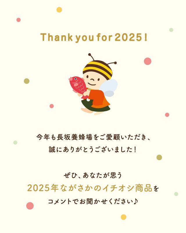 \【感謝】2025年もありがとうございました🙇‍♀️✨/

本日 12/29（月） は、年内最終営業日となります🗓️
本年も変わらぬご愛顧を賜り、誠にありがとうございました💛

店頭に直接足を運んでくださったみなさま、
お電話にてご連絡いただいたみなさま、
WEBサイトにてご注文くださったみなさま、
すべてのお客様に心より感謝申し上げます🙇‍♀️

みなさまの支えがあり、
長坂養蜂場は今年 創業90周年 という節目の年を迎えることができました✨✨
たくさんのお客様とご縁をいただけましたこと、大変ありがたく思っております。

2026年も、
みなさまの心に ぽっとあたたまるぬくもり をお届けできるよう、
スタッフ一同、精一杯努めてまいります💓

ぜひコメント欄にて
「この商品が好き！」
「この商品のここがおすすめ！」
など、みなさまのお声をお聞かせください💬💕
いただいたお声をもとに、
より一層喜んでいただけるお店づくりに励んでまいります♪

2026年もどうぞよろしくお願いいたします⭐️✨

今日もぬくもりある素敵な一日になりますように😌
BEE HAPPY💫

- - - - - - - - - - - - - - - - - - - - -

🏡 長坂養蜂場 三ヶ日本店 @nagasaka_apiary
📍 静岡県浜松市浜名三ヶ日町下尾奈97-1
🈺 午前9：30～午後5：00
📆 毎週水曜・第2火曜定休
🅿️ 無料80台分あり

- - - - - - - - - - - - - - - - - - - - -
.
.
#長坂養蜂場 #養蜂場 #年末のごあいさつ #はちみつ専門店 #ながさかイチオシ商品2025
