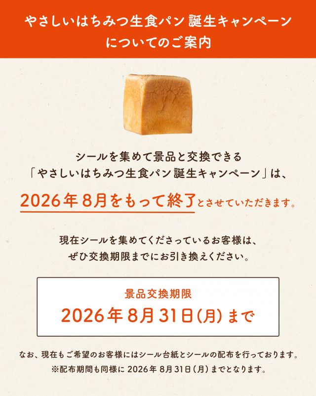 【「やさしいはちみつ生食パン」誕生キャンペーンについてのご案内】

いつも長坂養蜂場をご愛顧いただき、誠にありがとうございます。

シールを集めて景品と交換できる「やさしいはちみつ生食パン 誕生キャンペーン」は、2026年8月をもって終了とさせていただきます。

現在シールを集めてくださっているお客様は、交換期限までにぜひ景品とお引き換えください。

- - - - - - - - - - - - - - - - - - - - -

🔶景品交換期限🔶
2026年8月31日(月)まで

- - - - - - - - - - - - - - - - - - - - -

現在も、ご希望のお客様には、シール台紙とシールをお渡ししております。
お会計の際にレジにてお気軽にお声がけくださいませ。
なお、シール台紙・シールの配布も2026年8月31日(月)までとなります。

今後とも｢やさしいはちみつ生食パン｣をよろしくお願いいたします。

- - - - - - - - - - - - - - - - - - - - -

🏡 長坂養蜂場 三ヶ日本店 @nagasaka_apiary
📍 静岡県浜松市浜名区三ヶ日町下尾奈97-1
🈺 午前9：30～午後5：00
📆 毎週水曜・第2火曜定休
🅿️ 無料80台分あり

▶︎プロフィールのリンクからお買いものできます♪
→@nagasaka_apiary

- - - - - - - - - - - - - - - - - - - - -
・
・
#長坂養蜂場 #はちみつ専門店 #はちみつ生食パン #食パン #浜松