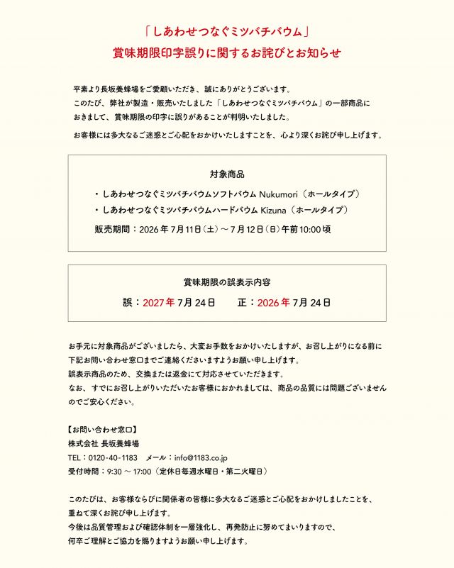 【「しあわせつなぐミツバチバウム」  賞味期限印字誤りに関するお詫びとお知らせ】
 
平素より長坂養蜂場をご愛顧いただき、誠にありがとうございます。
このたび、弊社が製造・販売いたしました「しあわせつなぐミツバチバウム」の一部商品におきまして、賞味期限の印字に誤りがあることが判明いたしました。
 
お客様には多大なるご迷惑とご心配をおかけいたしますこと、心より深くお詫び申し上げます。
 

【対象商品】
・しあわせつなぐミツバチバウム  ソフトバウムNukumori（ホールタイプ）
・しあわせつなぐミツバチバウム  ハードバウムKizuna（ホールタイプ）
販売期間：2026年7月11日(土)〜7月12日(日)午前10:00頃
 

【賞味期限の誤表示内容】
誤：2027年7月24日
正：2026年7月24日

 
お手元に対象商品がございましたら、大変お手数をおかけいたしますが、お召し上がりになる前に、下記お問い合わせ窓口までご連絡くださいますようお願い申し上げます。
誤表示商品のため、交換または返金にて対応させていただきます。
なお、すでにお召し上がりいただいたお客様におかれましては、商品の品質には問題ございませんのでご安心ください。
 
またその他、ご不安な点などございましたら、恐れ入りますがご連絡いただけますと幸いです。
 
 
【お問い合わせ窓口】
株式会社  長坂養蜂場
TEL：0120-40-1183
メール：info@1183.co.jp
受付時間：9:30～17:00（定休日毎週水曜日、第二火曜日）
 

このたびは、お客様に多大なるご迷惑とご心配をおかけしましたことを、重ねて深くお詫び申し上げます。
今後は品質管理および確認体制を一層強化し、再発防止に努めてまいります。
この度は誠に申し訳ございませんでした。
⁡

- - - - - - - - - - - - - - - - - - - - - -
🏡長坂養蜂場 三ヶ日本店 @nagasaka_apiary
📍静岡県浜松市浜名区�