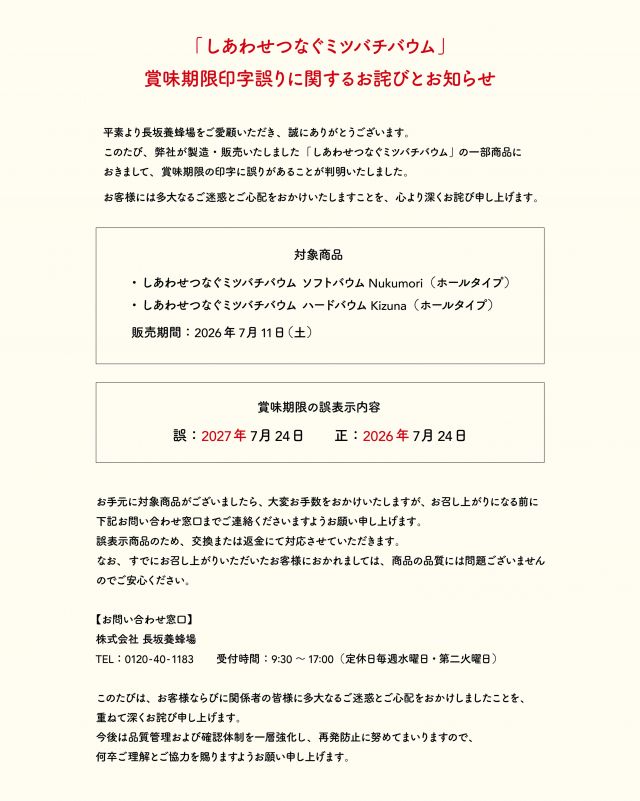 【「しあわせつなぐミツバチバウム」7/11(土)販売分、賞味期限印字誤りに関するお詫びとお知らせ】
 
平素より長坂養蜂場をご愛顧いただき、誠にありがとうございます。
このたび、弊社が製造・販売いたしました「しあわせつなぐミツバチバウム」の一部商品におきまして、賞味期限の印字に誤りがあることが判明いたしました。
 
お客様には多大なるご迷惑とご心配をおかけいたしますこと、心より深くお詫び申し上げます。
 

【対象商品】
・しあわせつなぐミツバチバウム  ソフトバウムNukumori（ホールタイプ）
・しあわせつなぐミツバチバウム  ハードバウムKizuna（ホールタイプ）
販売期間：2026年7月11日(土)
 

【賞味期限の誤表示内容】
誤：2027年7月24日
正：2026年7月24日

 
お手元に対象商品がございましたら、大変お手数をおかけいたしますが、お召し上がりになる前に、下記お問い合わせ窓口までご連絡くださいますようお願い申し上げます。
誤表示商品のため、交換または返金にて対応させていただきます。
なお、すでにお召し上がりいただいたお客様におかれましては、商品の品質には問題ございませんのでご安心ください。
 
またその他、ご不安な点などございましたら、恐れ入りますがご連絡いただけますと幸いです。
 
 
【お問い合わせ窓口】
株式会社  長坂養蜂場
TEL：0120-40-1183
メール：info@1183.co.jp
受付時間：9:30～17:00（定休日毎週水曜日、第二火曜日）
 

このたびは、お客様に多大なるご迷惑とご心配をおかけしましたことを、重ねて深くお詫び申し上げます。
今後は品質管理および確認体制を一層強化し、再発防止に努めてまいります。
この度は誠に申し訳ございませんでした。
⁡

- - - - - - - - - - - - - - - - - - - - - -
🏡長坂養蜂場 三ヶ日本店 @nagasaka_apiary
📍静岡県浜松市浜名区三ヶ日町下尾奈97-1
🈺午前9：30〜午後5：00
📆毎週水曜・第2火曜定休
🅿️無料80台分あり
- - - - - - - - - - - - - - - - - - - - - -