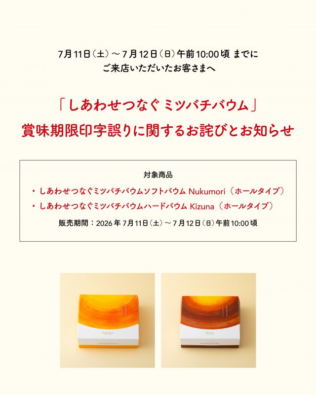 【「しあわせつなぐミツバチバウム」  賞味期限印字誤りに関するお詫びとお知らせ】
 
平素より長坂養蜂場をご愛顧いただき、誠にありがとうございます。
このたび、弊社が製造・販売いたしました「しあわせつなぐミツバチバウム」の一部商品におきまして、賞味期限の印字に誤りがあることが判明いたしました。
 
お客様には多大なるご迷惑とご心配をおかけいたしますこと、心より深くお詫び申し上げます。
 

【対象商品】
・しあわせつなぐミツバチバウム  ソフトバウムNukumori（ホールタイプ）
・しあわせつなぐミツバチバウム  ハードバウムKizuna（ホールタイプ）
販売期間：2026年7月11日(土)〜7月12日(日)午前10:00頃
 

【賞味期限の誤表示内容】
誤：2027年7月24日
正：2026年7月24日

 
お手元に対象商品がございましたら、大変お手数をおかけいたしますが、お召し上がりになる前に、下記お問い合わせ窓口までご連絡くださいますようお願い申し上げます。
誤表示商品のため、交換または返金にて対応させていただきます。
なお、すでにお召し上がりいただいたお客様におかれましては、商品の品質には問題ございませんのでご安心ください。
 
またその他、ご不安な点などございましたら、恐れ入りますがご連絡いただけますと幸いです。
 
 
【お問い合わせ窓口】
株式会社  長坂養蜂場
TEL：0120-40-1183
メール：info@1183.co.jp
受付時間：9:30～17:00（定休日毎週水曜日、第二火曜日）
 

このたびは、お客様に多大なるご迷惑とご心配をおかけしましたことを、重ねて深くお詫び申し上げます。
今後は品質管理および確認体制を一層強化し、再発防止に努めてまいります。
この度は誠に申し訳ございませんでした。
⁡

- - - - - - - - - - - - - - - - - - - - - -
🏡長坂養蜂場 三ヶ日本店 @nagasaka_apiary
📍静岡県浜松市浜名区三ヶ日町下尾奈97-1
🈺午前9：30〜午後5：00
📆毎週水曜・第2火曜定休
🅿️無料80台分あり
- - - - - - - - - - - - - - - - - - - - - -