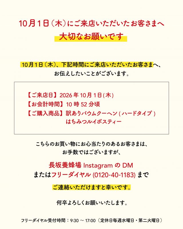 【10/1(木)にご来店いただいたお客さまへ大切なお願い】
⁡
いつも長坂養蜂場をご愛顧いただきありがとうございます。
10/1(木)、下記お時間にご来店いただいたお客さまへ、お伝えしたいことがございます。

ご来店日：2026年10月1日(木)
お会計時間：10時52分頃
ご購入商品：訳ありバウムクーヘン(ハードタイプ)、はちみつルイボスティー
⁡
こちらのお買い物にお心当たりのあるお客さまは、お手数ではございますが、
長坂養蜂場InstagramのDM
または、フリーダイヤル(0120-40-1183)
にてご連絡いただけますと幸いです。

※フリーダイヤル受付時間：9:30～17:00（定休日毎週水曜日、第二火曜日）
⁡

今後とも長坂養蜂場をよろしくお願いいたします。
・
・
- - - - - - - - - - - - - - - - - - - - - -
🏡長坂養蜂場 三ヶ日本店 @nagasaka_apiary
📍静岡県浜松市浜名区三ヶ日町下尾奈97-1
🈺午前9：30〜午後5：00
📆毎週水曜・第2火曜定休
🅿️無料80台分あり
- - - - - - - - - - - - - - - - - - - - - -
#長坂養蜂場 #ぶんぶん #はちみつ専門店 #三ヶ日 #浜松